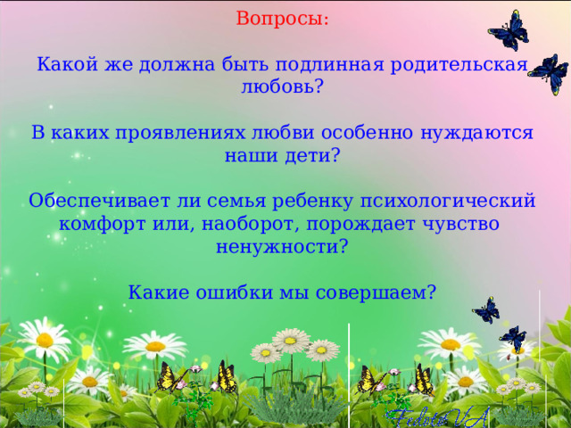 Вопросы:   Какой же должна быть подлинная родительская любовь?   В каких проявлениях любви особенно нуждаются наши дети?   Обеспечивает ли семья ребенку психологический комфорт или, наоборот, порождает чувство ненужности?   Какие ошибки мы совершаем? 