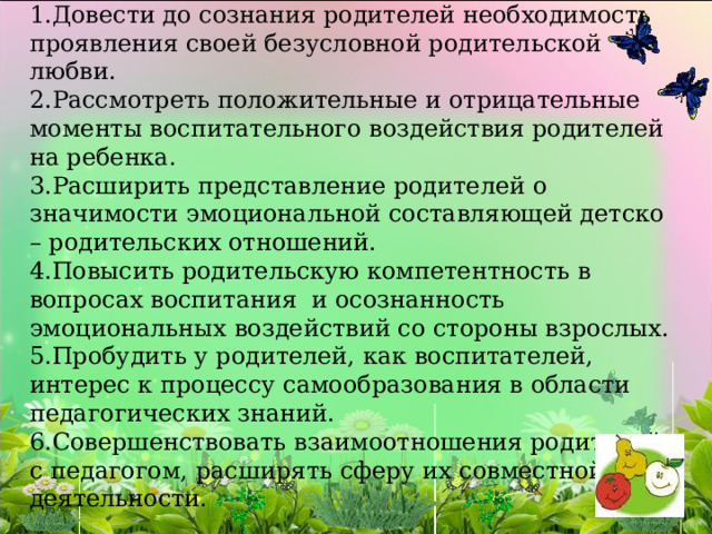 Задачи: Довести до сознания родителей необходимость проявления своей безусловной родительской любви. Рассмотреть положительные и отрицательные моменты воспитательного воздействия родителей на ребенка. Расширить представление родителей о значимости эмоциональной составляющей детско – родительских отношений. Повысить родительскую компетентность в вопросах воспитания  и осознанность эмоциональных воздействий со стороны взрослых. Пробудить у родителей, как воспитателей, интерес к процессу самообразования в области педагогических знаний. Совершенствовать взаимоотношения родителей с педагогом, расширять сферу их совместной деятельности. 