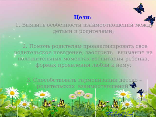 Цели :  1. Выявить особенности взаимоотношений между детьми и родителями;   2. Помочь родителям проанализировать свое родительское поведение, заострить внимание на положительных моментах воспитания ребенка, формах проявления любви к нему;   3. Способствовать гармонизации детско – родительских  взаимоотношений. 