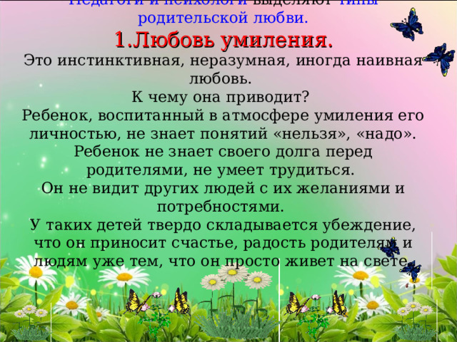    Педагоги и психологи выделяют типы родительской любви.  1.Любовь умиления.  Это инстинктивная, неразумная, иногда наивная любовь.  К чему она приводит?  Ребенок, воспитанный в атмосфере умиления его личностью, не знает понятий «нельзя», «надо». Ребенок не знает своего долга перед родителями, не умеет трудиться.  Он не видит других людей с их желаниями и потребностями.  У таких детей твердо складывается убеждение, что он приносит счастье, радость родителям и людям уже тем, что он просто живет на свете.          