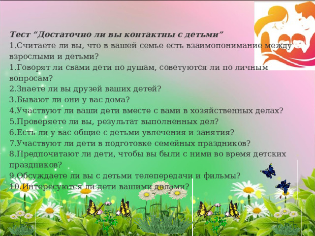 Тест “Достаточно ли вы контактны с детьми” Считаете ли вы, что в вашей семье есть взаимопонимание между взрослыми и детьми? Говорят ли свами дети по душам, советуются ли по личным вопросам? Знаете ли вы друзей ваших детей? Бывают ли они у вас дома? Участвуют ли ваши дети вместе с вами в хозяйственных делах? Проверяете ли вы, результат выполненных дел? Есть ли у вас общие с детьми увлечения и занятия? Участвуют ли дети в подготовке семейных праздников? Предпочитают ли дети, чтобы вы были с ними во время детских праздников? Обсуждаете ли вы с детьми телепередачи и фильмы? Интересуются ли дети вашими делами? 