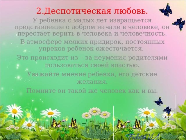 2.Деспотическая любовь. У ребенка с малых лет извращается представление о добром начале в человеке, он перестает верить в человека и человечность. В атмосфере мелких придирок, постоянных упреков ребенок ожесточается. Это происходит из – за неумения родителями пользоваться своей властью. Уважайте мнение ребенка, его детские желания. Помните он такой же человек как и вы. 