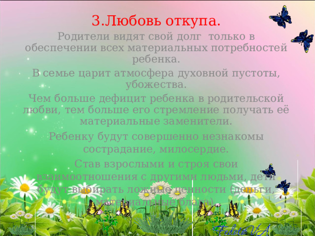 3.Любовь откупа. Родители видят свой долг только в обеспечении всех материальных потребностей ребенка. В семье царит атмосфера духовной пустоты, убожества. Чем больше дефицит ребенка в родительской любви, тем больше его стремление получать её материальные заменители. Ребенку будут совершенно незнакомы сострадание, милосердие. Став взрослыми и строя свои взаимоотношения с другими людьми, дети будут выбирать ложные ценности (деньги, материальные блага).   