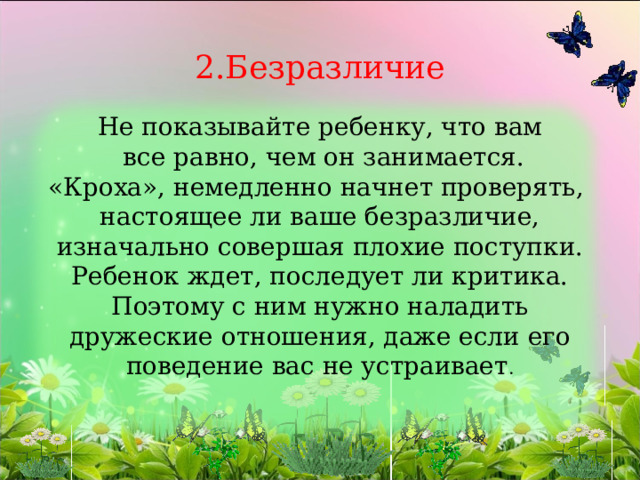             2.Безразличие   Не показывайте ребенку, что вам  все равно, чем он занимается.  «Кроха», немедленно начнет проверять,  настоящее ли ваше безразличие, изначально совершая плохие поступки.  Ребенок ждет, последует ли критика.  Поэтому с ним нужно наладить дружеские отношения, даже если его поведение вас не устраивает . 