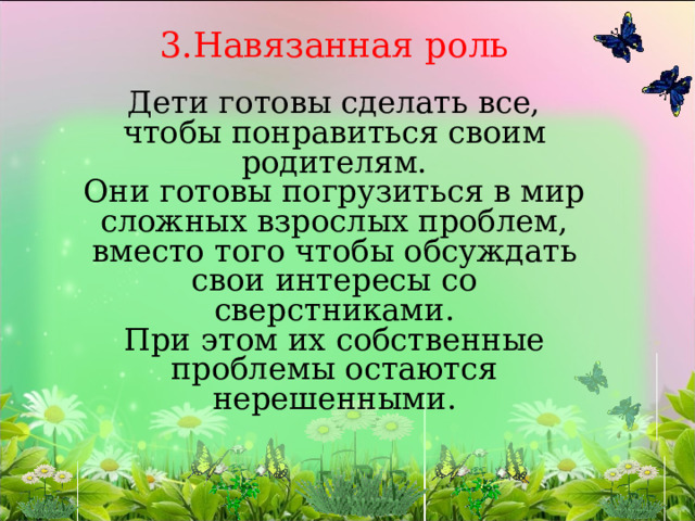 3.Навязанная роль   Дети готовы сделать все, чтобы понравиться своим родителям.  Они готовы погрузиться в мир сложных взрослых проблем, вместо того чтобы обсуждать свои интересы со сверстниками.  При этом их собственные проблемы остаются нерешенными.    