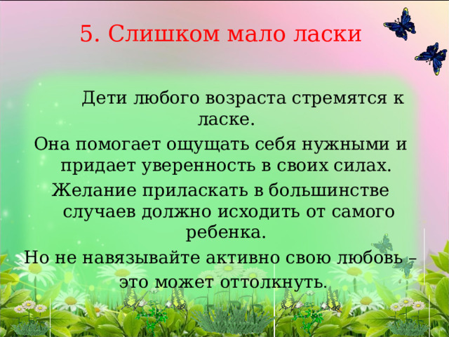 5. Слишком мало ласки   Дети любого возраста стремятся к ласке. Она помогает ощущать себя нужными и придает уверенность в своих силах. Желание приласкать в большинстве случаев должно исходить от самого ребенка. Но не навязывайте активно свою любовь –  это может оттолкнуть . 
