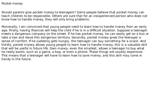 Pocket money Should parents give pocket money to teenagers? Some people believe that pocket money can teach children to be responsible. Others are sure that for an inexperienced person who does not know how to handle money, they will only bring problems. Personally, I am convinced that young people need to learn how to handle money from an early age. Firstly, having finances will help the child if he is in a difficult situation. Suppose a teenager meets a dangerous company on the street. If he has pocket money, he can easily get on a bus or take a taxi and leave this dangerous territory. Secondly, pocket money gives the teenager a sense of comfort. If he suddenly gets hungry, the teenager can buy something for a snack. And thirdly, pocket money allows young people to learn how to handle money, this is a valuable skill that will be useful in future life. Own money, even the smallest, allows a teenager to buy what he really wants, such as a game, a bag, or even a phone. These things are usually expensive. This means that a teenager will have to learn how to save money, and this skill may come in handy in the future. 