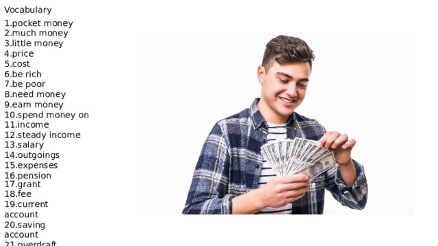 Vocabulary 1.pocket money 2.much money 3.little money 4.price 5.cost 6.be rich 7.be poor 8.need money 9.earn money 10.spend money on 11.income 12.steady income 13.salary 14.outgoings 15.expenses 16.pension 17.grant 18.fee 19.current account 20.saving account 21.overdraft facility 22.short of cash 