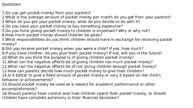 Questions 1.Do you get pocket money from your parents? 2.What is the average amount of pocket money per month do you get from your parents? 3 When do you get your pocket money, what do you decide to do with it? 4.Do you save your pocket money to buy something expensive? 5.Do you think giving pocket money to children is important? Why or why not? 6.How much pocket money should children be given? 7.What responsibilities do you think children should have in exchange for receiving pocket money? 8.Did you receive pocket money when you were a child? If yes, how much? 9.If you have children, do you give them pocket money? If not, will you in the future? 10.What do you think the purpose is of giving children pocket money? 11.What can the negative effects be of giving children too much pocket money? 12.What can the negative effects be of not giving children enough pocket money? 13.How can parents decide how much pocket money to give their children? 14.Is it better to give a fixed amount of pocket money or vary it based on the child's behavior or achievements? 15.Should pocket money be used as a reward for academic performance or other accomplishments? 16.Should parents have control over how children spend their pocket money, or should children have complete autonomy in their financial decisions? 
