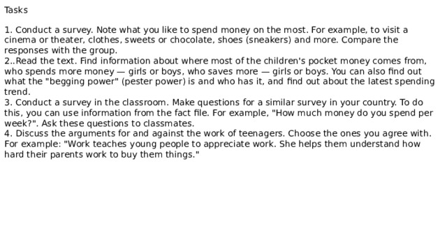Tasks 1. Conduct a survey. Note what you like to spend money on the most. For example, to visit a cinema or theater, clothes, sweets or chocolate, shoes (sneakers) and more. Compare the responses with the group. 2..Read the text. Find information about where most of the children's pocket money comes from, who spends more money — girls or boys, who saves more — girls or boys. You can also find out what the 