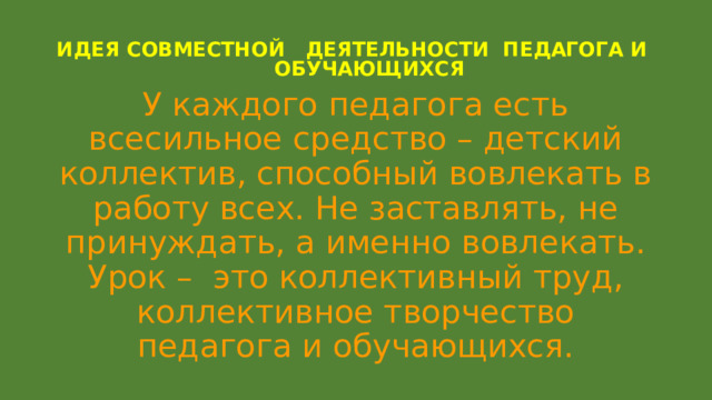 ИДЕЯ СОВМЕСТНОЙ ДЕЯТЕЛЬНОСТИ ПЕДАГОГА И  ОБУЧАЮЩИХСЯ   У каждого педагога есть всесильное средство – детский коллектив, способный вовлекать в работу всех. Не заставлять, не принуждать, а именно вовлекать. Урок – это коллективный труд, коллективное творчество педагога и обучающихся. 