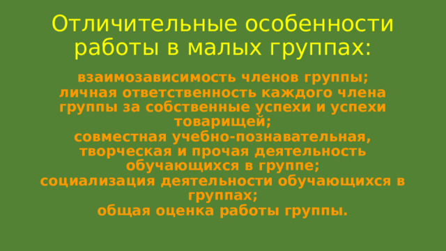 Отличительные особенности работы в малых группах: взаимозависимость членов группы; личная ответственность каждого члена группы за собственные успехи и успехи товарищей; совместная учебно-познавательная, творческая и прочая деятельность обучающихся в группе; социализация деятельности обучающихся в группах; общая оценка работы группы. 
