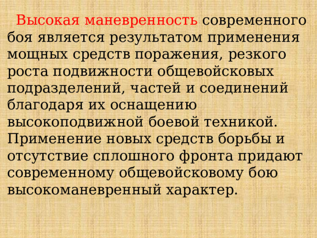  Высокая маневренность современного боя является результатом применения мощных средств поражения, резкого роста подвижности общевойсковых подразделений, частей и соединений благодаря их оснащению высокоподвижной боевой техникой. Применение новых средств борьбы и отсутствие сплошного фронта придают современному общевойсковому бою высокоманевренный характер. 