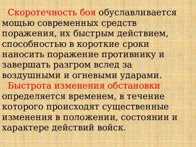  Скоротечность боя обуславливается мощью современных средств поражения, их быстрым действием, способностью в короткие сроки наносить поражение противнику и завершать разгром вслед за воздушными и огневыми ударами.  Быстрота изменения обстановки определяется временем, в течение которого происходят существенные изменения в положении, состоянии и характере действий войск. 
