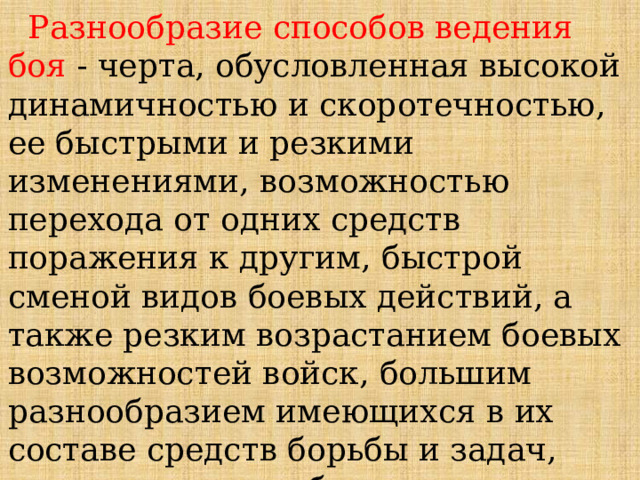  Разнообразие способов ведения боя - черта, обусловленная высокой динамичностью и скоротечностью, ее быстрыми и резкими изменениями, возможностью перехода от одних средств поражения к другим, быстрой сменой видов боевых действий, а также резким возрастанием боевых возможностей войск, большим разнообразием имеющихся в их составе средств борьбы и задач, решаемых в ходе боя. 