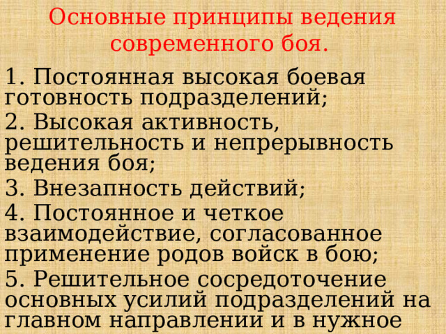 Основные принципы ведения современного боя. 1. Постоянная высокая боевая готовность подразделений; 2. Высокая активность, решительность и непрерывность ведения боя; 3. Внезапность действий; 4. Постоянное и четкое взаимодействие, согласованное применение родов войск в бою; 5. Решительное сосредоточение основных усилий подразделений на главном направлении и в нужное время; 