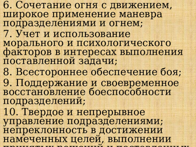6. Сочетание огня с движением, широкое применение маневра подразделениями и огнем; 7. Учет и использование морального и психологического факторов в интересах выполнения поставленной задачи; 8. Всестороннее обеспечение боя; 9. Поддержание и своевременное восстановление боеспособности подразделений; 10. Твердое и непрерывное управление подразделениями; непреклонность в достижении намеченных целей, выполнении принятых решений и поставленных задач. 