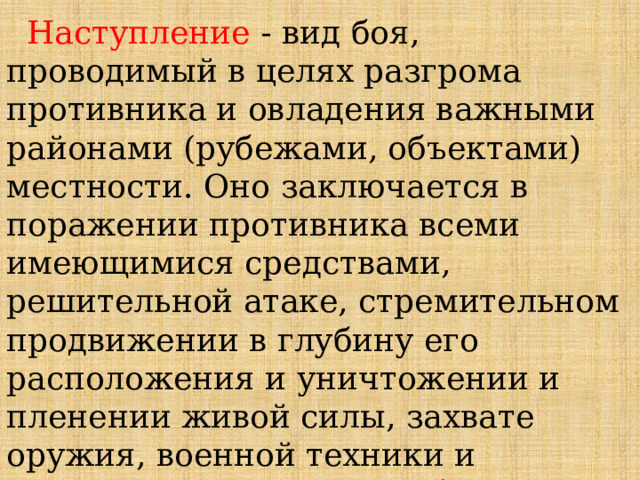  Наступление - вид боя, проводимый в целях разгрома противника и овладения важными районами (рубежами, объектами) местности. Оно заключается в поражении противника всеми имеющимися средствами, решительной атаке, стремительном продвижении в глубину его расположения и уничтожении и пленении живой силы, захвате оружия, военной техники и намеченных районов (рубежей) местности. 