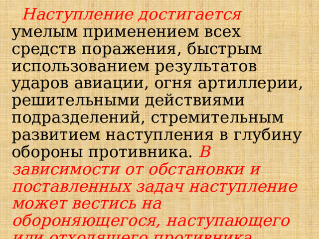  Наступление достигается умелым применением всех средств поражения, быстрым использованием результатов ударов авиации, огня артиллерии, решительными действиями подразделений, стремительным развитием наступления в глубину обороны противника. В зависимости от обстановки и поставленных задач наступление может вестись на обороняющегося, наступающего или отходящего противника. 