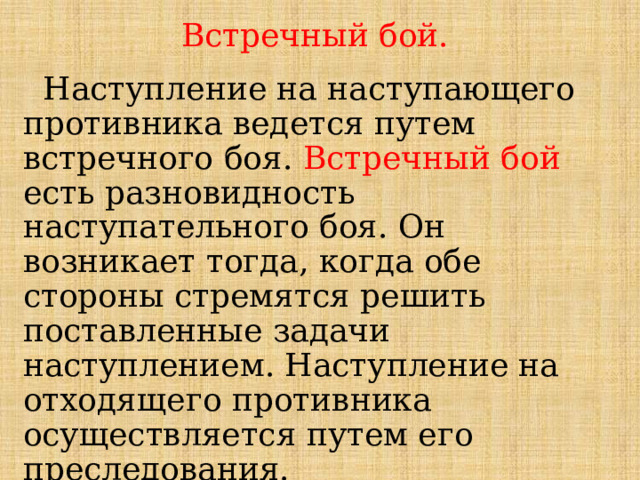 Встречный бой.  Наступление на наступающего противника ведется путем встречного боя. Встречный бой есть разновидность наступательного боя. Он возникает тогда, когда обе стороны стремятся решить поставленные задачи наступлением. Наступление на отходящего противника осуществляется путем его преследования. 