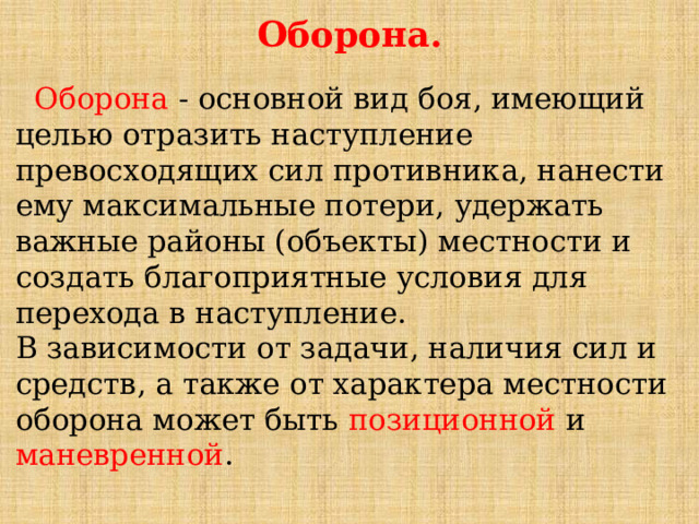 Оборона.  Оборона - основной вид боя, имеющий целью отразить наступление превосходящих сил противника, нанести ему максимальные потери, удержать важные районы (объекты) местности и создать благоприятные условия для перехода в наступление. В зависимости от задачи, наличия сил и средств, а также от характера местности оборона может быть позиционной и маневренной . 