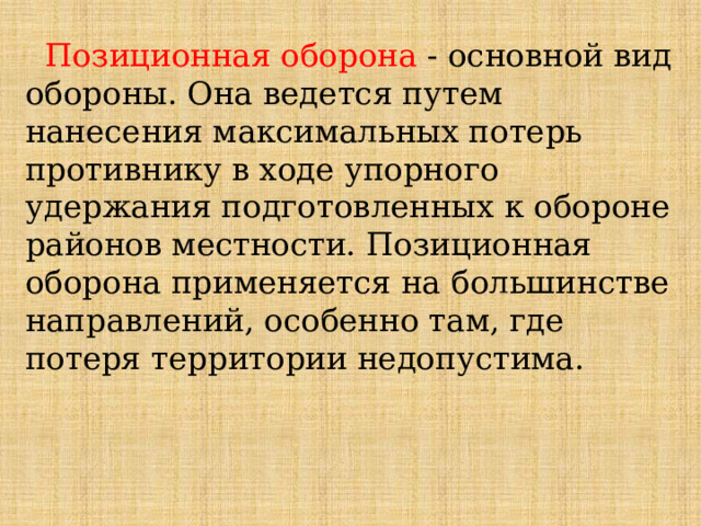  Позиционная оборона - основной вид обороны. Она ведется путем нанесения максимальных потерь противнику в ходе упорного удержания подготовленных к обороне районов местности. Позиционная оборона применяется на большинстве направлений, особенно там, где потеря территории недопустима. 