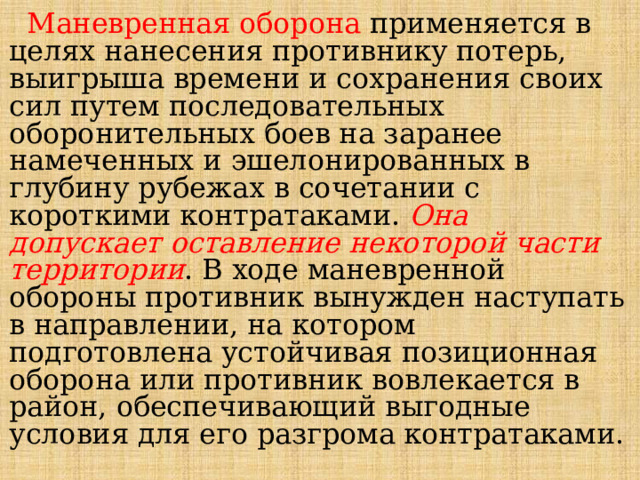  Маневренная оборона применяется в целях нанесения противнику потерь, выигрыша времени и сохранения своих сил путем последовательных оборонительных боев на заранее намеченных и эшелонированных в глубину рубежах в сочетании с короткими контратаками. Она допускает оставление некоторой части территории . В ходе маневренной обороны противник вынужден наступать в направлении, на котором подготовлена устойчивая позиционная оборона или противник вовлекается в район, обеспечивающий выгодные условия для его разгрома контратаками. 