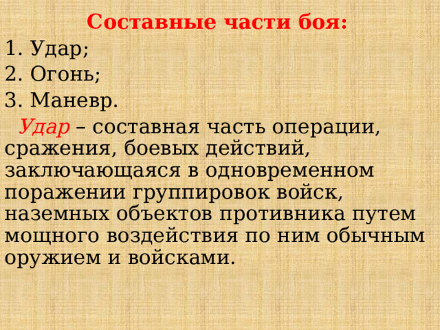 Составные части боя: 1. Удар; 2. Огонь; 3. Маневр.  Удар – составная часть операции, сражения, боевых действий, заключающаяся в одновременном поражении группировок войск, наземных объектов противника путем мощного воздействия по ним обычным оружием и войсками.  
