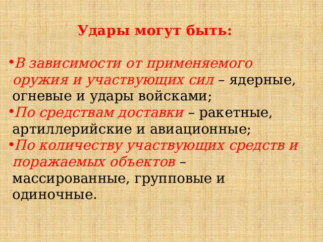 Удары могут быть:  В зависимости от применяемого оружия и участвующих сил – ядерные, огневые и удары войсками; По средствам доставки – ракетные, артиллерийские и авиационные; По количеству участвующих средств и поражаемых объектов  – массированные, групповые и одиночные. 
