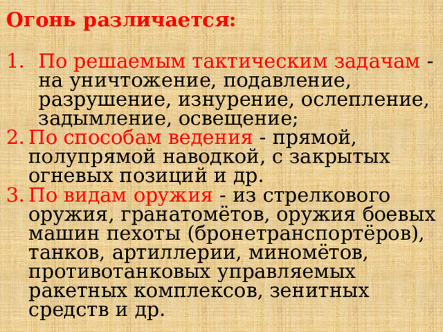 Огонь различается:  По решаемым тактическим задачам  - на уничтожение, подавление, разрушение, изнурение, ослепление, задымление, освещение; По способам ведения - прямой, полупрямой наводкой, с закрытых огневых позиций и др. По видам оружия  - из стрелкового оружия, гранатомётов, оружия боевых машин пехоты (бронетранспортёров), танков, артиллерии, миномётов, противотанковых управляемых ракетных комплексов, зенитных средств и др. 