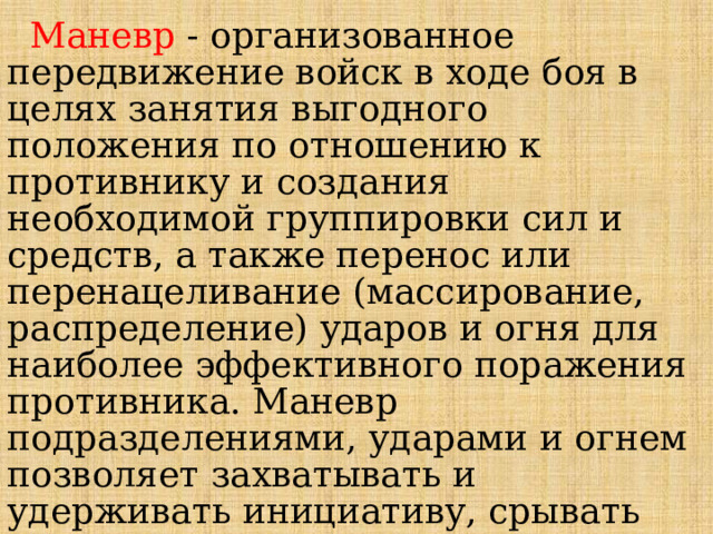  Маневр  - организованное передвижение войск в ходе боя в целях занятия выгодного положения по отношению к противнику и создания необходимой группировки сил и средств, а также перенос или перенацеливание (массирование, распределение) ударов и огня для наиболее эффективного поражения противника. Маневр подразделениями, ударами и огнем позволяет захватывать и удерживать инициативу, срывать замыслы противника и успешно вести бой в изменившейся обстановке. 