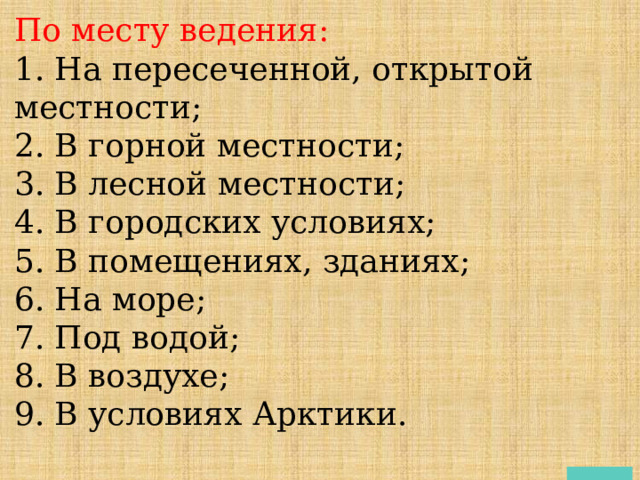 По месту ведения: 1. На пересеченной, открытой местности; 2. В горной местности; 3. В лесной местности; 4. В городских условиях; 5. В помещениях, зданиях; 6. На море; 7. Под водой; 8. В воздухе; 9. В условиях Арктики. 