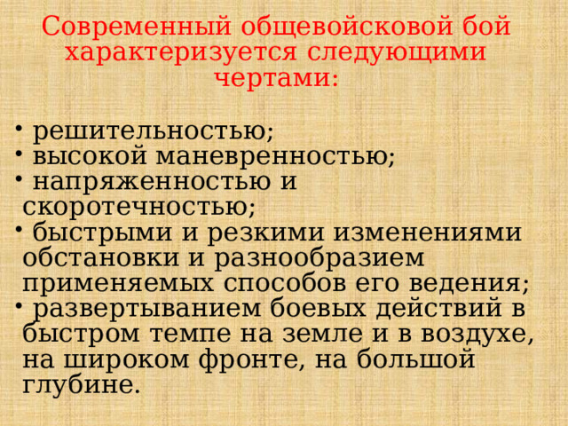 Современный общевойсковой бой характеризуется следующими чертами:  решительностью;  высокой маневренностью;  напряженностью и скоротечностью;  быстрыми и резкими изменениями обстановки и разнообразием применяемых способов его ведения;  развертыванием боевых действий в быстром темпе на земле и в воздухе, на широком фронте, на большой глубине. 