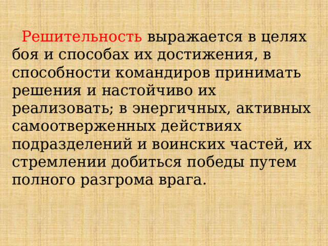  Решительность  выражается в целях боя и способах их достижения, в способности командиров принимать решения и настойчиво их реализовать; в энергичных, активных самоотверженных действиях подразделений и воинских частей, их стремлении добиться победы путем полного разгрома врага. 