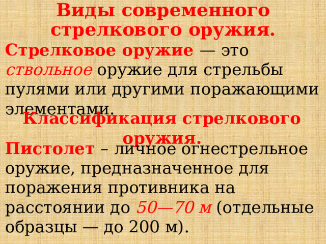 Виды современного стрелкового оружия. Стрелковое оружие — это ствольное оружие для стрельбы пулями или другими поражающими элементами. Классификация стрелкового оружия. Пистолет – личное огнестрельное оружие, предназначенное для поражения противника на расстоянии до 50—70 м (отдельные образцы — до 200 м). 