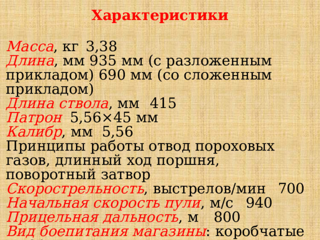 Характеристики Масса , кг  3,38 Длина , мм 935 мм (с разложенным прикладом) 690 мм (со сложенным прикладом) Длина ствола , мм  415 Патрон  5,56×45 мм Калибр , мм  5,56 Принципы работы отвод пороховых газов, длинный ход поршня, поворотный затвор Скорострельность , выстрелов/мин  700 Начальная скорость пули , м/с  940 Прицельная дальность , м  800 Вид боепитания магазины : коробчатые на 30 патронов 