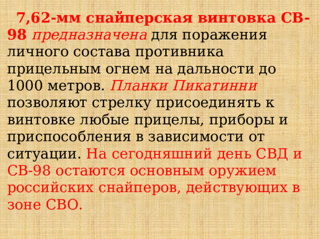  7,62-мм снайперская винтовка СВ-98 предназначена для поражения личного состава противника прицельным огнем на дальности до 1000 метров. Планки Пикатинни позволяют стрелку присоединять к винтовке любые прицелы, приборы и приспособления в зависимости от ситуации. На сегодняшний день СВД и СВ-98 остаются основным оружием российских снайперов, действующих в зоне СВО. 