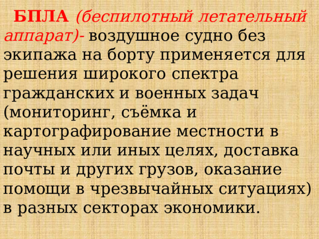  БПЛА (беспилотный летательный аппарат)- воздушное судно без экипажа на борту применяется для решения широкого спектра гражданских и военных задач (мониторинг, съёмка и картографирование местности в научных или иных целях, доставка почты и других грузов, оказание помощи в чрезвычайных ситуациях) в разных секторах экономики. 