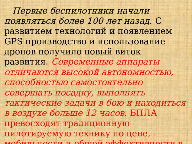  Первые беспилотники начали появляться более 100 лет назад. С развитием технологий и появлением GPS производство и использование дронов получило новый виток развития. Современные аппараты отличаются высокой автономностью, способностью самостоятельно совершать посадку, выполнять тактические задачи в бою и находиться в воздухе больше 12 часов.  БПЛА превосходят традиционную пилотируемую технику по цене, мобильности и общей эффективности в условиях военных действий. 