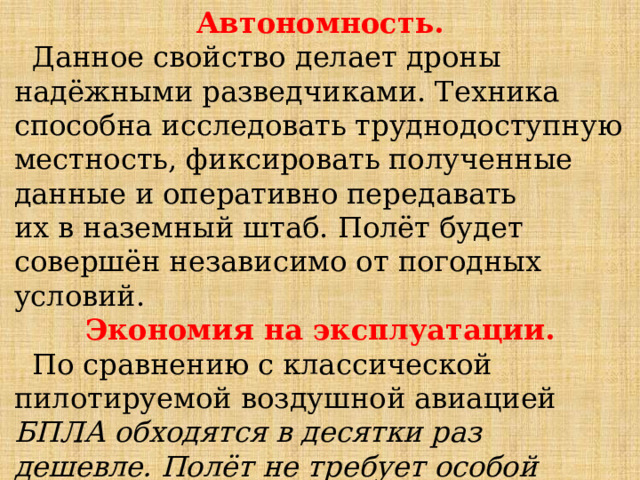 Автономность.  Данное свойство делает дроны надёжными разведчиками. Техника способна исследовать труднодоступную местность, фиксировать полученные данные и оперативно передавать  их в наземный штаб. Полёт будет совершён независимо от погодных условий. Экономия на эксплуатации.  По сравнению с классической пилотируемой воздушной авиацией БПЛА обходятся в десятки раз дешевле. Полёт не требует особой подготовки и участия пилотов. Не требуется тратить финансовые ресурсы на их обучение. 