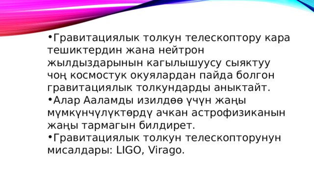 Гравитациялык толкун телескоптору кара тешиктердин жана нейтрон жылдыздарынын кагылышуусу сыяктуу чоң космостук окуялардан пайда болгон гравитациялык толкундарды аныктайт. Алар Ааламды изилдөө үчүн жаңы мүмкүнчүлүктөрдү ачкан астрофизиканын жаңы тармагын билдирет. Гравитациялык толкун телескопторунун мисалдары: LIGO, Virago. 