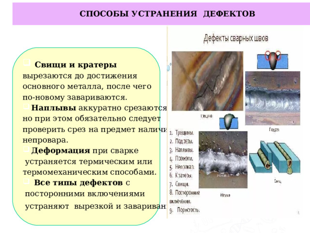 СПОСОБЫ УСТРАНЕНИЯ ДЕФЕКТОВ  Свищи и кратеры вырезаются до достижения основного металла, после чего по-новому завариваются. Наплывы аккуратно срезаются, но при этом обязательно следует проверить срез на предмет наличия непровара. Деформация при сварке  устраняется термическим или термомеханическим способами.  Все типы дефектов с  посторонними включениями  устраняют вырезкой и завариванием      