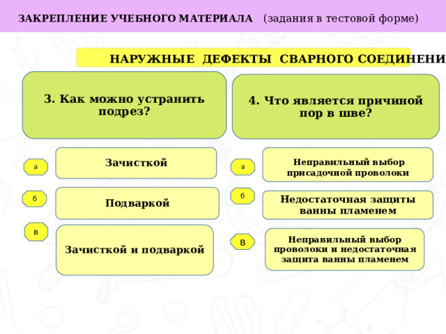 в ЗАКРЕПЛЕНИЕ УЧЕБНОГО МАТЕРИАЛА (задания в тестовой форме)  НАРУЖНЫЕ ДЕФЕКТЫ СВАРНОГО СОЕДИНЕНИЯ 3. Как можно устранить подрез? 4. Что является причиной пор в шве? Зачисткой  Неправильный выбор присадочной проволоки Задачи работы: а а Подваркой б Недостаточная защиты ванны пламенем б   в Зачисткой и подваркой Неправильный выбор проволоки и недостаточная защита ванны пламенем  