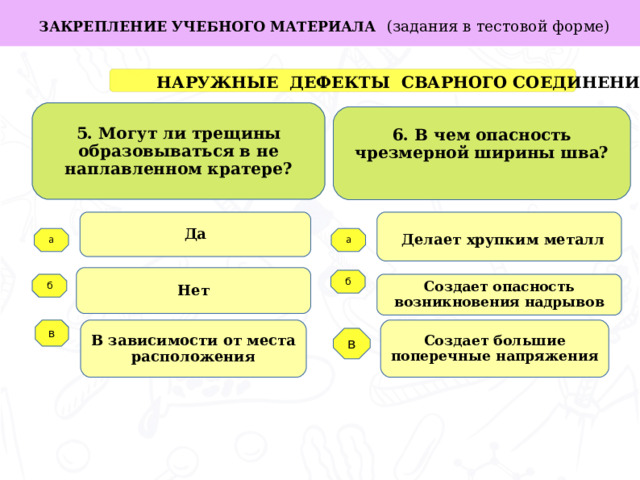 в ЗАКРЕПЛЕНИЕ УЧЕБНОГО МАТЕРИАЛА  (задания в тестовой форме)  НАРУЖНЫЕ ДЕФЕКТЫ СВАРНОГО СОЕДИНЕНИЯ 5. Могут ли трещины образовываться в не наплавленном кратере? 6. В чем опасность чрезмерной ширины шва?  Да  Делает хрупким металл Задачи работы: а а Нет б Создает опасность возникновения надрывов б   Создает большие поперечные напряжения В зависимости от места расположения в  