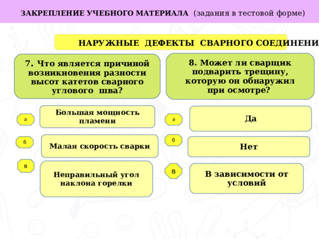 в ЗАКРЕПЛЕНИЕ УЧЕБНОГО МАТЕРИАЛА (задания в тестовой форме)  НАРУЖНЫЕ ДЕФЕКТЫ СВАРНОГО СОЕДИНЕНИЯ 8. Может ли сварщик подварить трещину, которую он обнаружил при осмотре? 7 . Что является причиной возникновения разности высот катетов сварного углового шва? Большая мощность пламени Да Задачи работы: а а б Малая скорость сварки Нет б   в Неправильный угол наклона горелки В зависимости от условий  