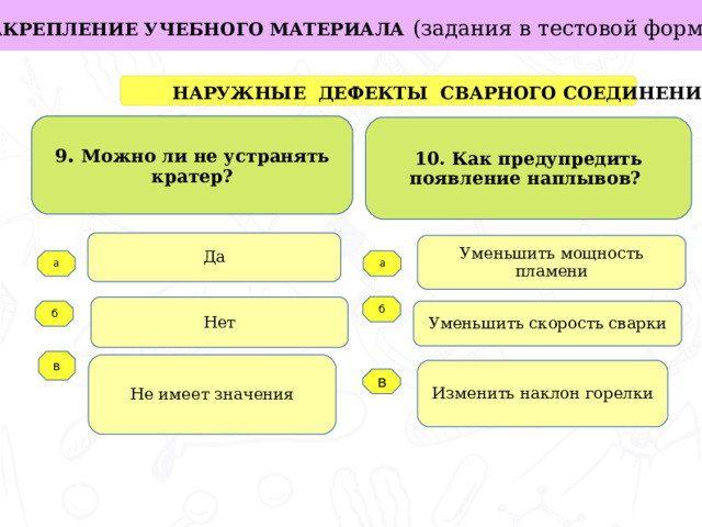 ЗАКРЕПЛЕНИЕ УЧЕБНОГО МАТЕРИАЛА  (задания в тестовой форме ) в  НАРУЖНЫЕ ДЕФЕКТЫ СВАРНОГО СОЕДИНЕНИЯ 9 . Можно ли не устранять кратер? 10. Как предупредить появление наплывов? Да Уменьшить мощность пламени Задачи работы: а а б Нет б Уменьшить скорость сварки   в Не имеет значения Изменить наклон горелки  