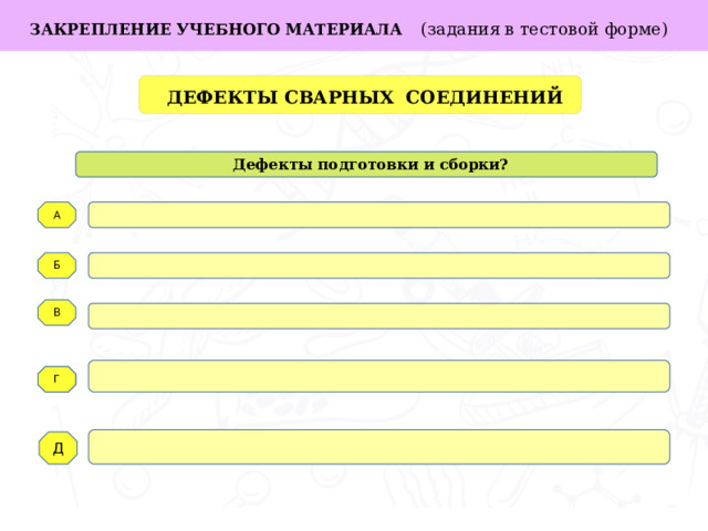 ЗАКРЕПЛЕНИЕ УЧЕБНОГО МАТЕРИАЛА  (задания в тестовой форме)  ДЕФЕКТЫ СВАРНЫХ СОЕДИНЕНИЙ  Дефекты подготовки и сборки? А Задачи работы: Б В   Г Г Д  