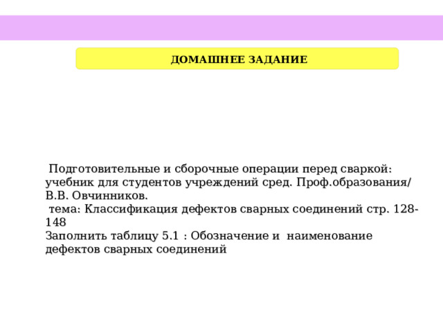  ДОМАШНЕЕ ЗАДАНИЕ  Подготовительные и сборочные операции перед сваркой: учебник для студентов учреждений сред. Проф.образования/ В.В. Овчинников.  тема: Классификация дефектов сварных соединений стр. 128-148 Заполнить таблицу 5.1 : Обозначение и наименование дефектов сварных соединений     