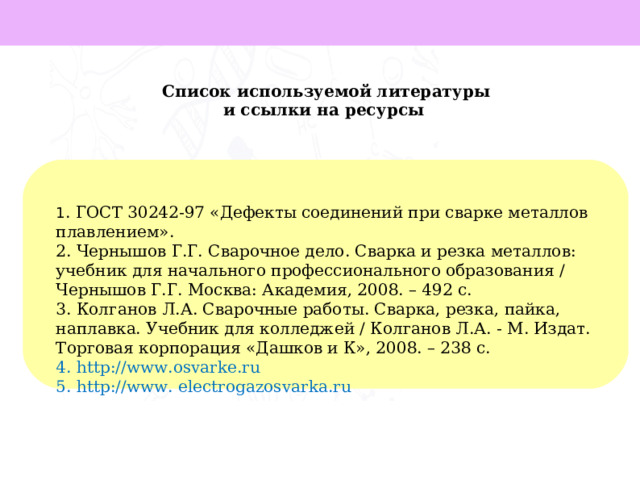 Список используемой литературы и ссылки на ресурсы 1 . ГОСТ 30242-97 «Дефекты соединений при сварке металлов плавлением». 2. Чернышов Г.Г. Сварочное дело. Сварка и резка металлов: учебник для начального профессионального образования / Чернышов Г.Г. Москва: Академия, 2008. – 492 с. 3. Колганов Л.А. Сварочные работы. Сварка, резка, пайка, наплавка. Учебник для колледжей / Колганов Л.А. - М. Издат. Торговая корпорация «Дашков и К», 2008. – 238 с. 4. http://www.osvarke.ru 5. http://www. electrogazosvarka.ru     