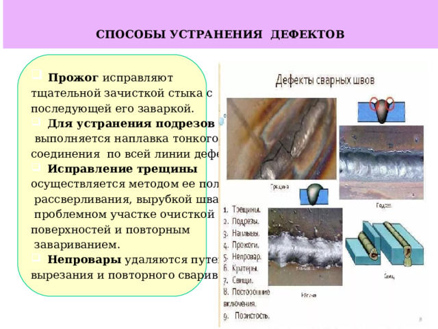   СПОСОБЫ УСТРАНЕНИЯ ДЕФЕКТОВ  Прожог исправляют тщательной зачисткой стыка с последующей его заваркой.  Для устранения подрезов  выполняется наплавка тонкого соединения по всей линии дефекта.  Исправление трещины осуществляется методом ее полного  рассверливания, вырубкой шва, на  проблемном участке очисткой поверхностей и повторным  завариванием.  Непровары удаляются путем их вырезания и повторного сваривания.     
